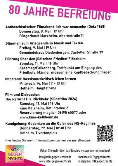 80 Jahre Befreiung. Aktionen im MTK: Antifaschistischer Filmabend: Ich war neunzehn (Defa 1968) Donnerstag, 8. Mai | 19 Uhr Bürgerhaus Marxheim, Ahornstrafe 11 Stimmen zum Kriegsende in Musik und Texten Freitag, 9. Mai | 19 Uhr Gemeindehaus Diedenbergen, Casteller Straße 37 Führung über den jüdischen Friedhof Florsheim Sonntag, 11. Mai | 16 Uhr Keramag/Falkenberg, Treffpunkt am Eingang des Friedhofs. Infostand: Rassismuskritisch leben lernen Mittwoch, 14. Mai | 9 - 13 Uhr Hofheim, HauptstraBe Film und Diskussion: The Return/ Die Riickkehr (Siidafrika 2024) Samstag, 17. Mai |19 Uhr Kino Kelkheim, Rotlintallee 2. Kundgebung: Gedenken an die Opfer des NS-Regimes Donnerstag, 22. Mai | 18:30 Uhr Tivertonplatz, Hofheim