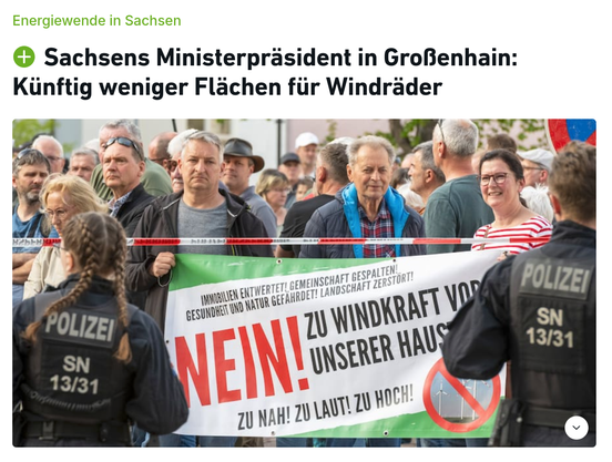 Aufmacher eines SZ-Artikels, den allerdings niemand lesen wird, weil er hinter einer Bezahlschranke eingesperrt ist, die euphemistisch mit einem grünen PLUS-Symbol erkennbar ist - daher auch kein Link.

Überschriften:
Energiewende in Sachsen
Sachsens Ministerpräsident in Großenhain: Künftig weniger Flächen für Windräder

Bild einer Demo von mürrisch dreinschauenden Deutschen (ok, das war eine redundante Wortgruppe), die ein Banner halten, auf dem steht:

Immobilien entwertet! Gemeinschaft gespalten!
Gesundheit und Natur gefährdet! Landschaft zerstört!

NEIN! ZU WINDKRAFT VOR UNSERER HAUS[TÜR?]

ZU NAH! ZU LAUT! ZU HOCH!