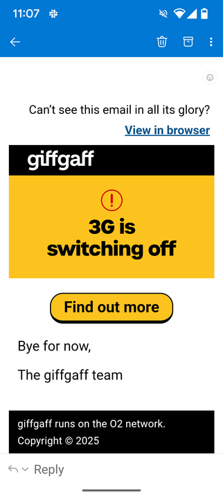 The image shows a mobile email interface with a blue status bar at the top displaying the time as 11:07, along with icons for Wi-Fi, battery, and other notifications. The main content area is white and contains a message from giffgaff. The message reads, "Can't see this email in all its glory? View in browser." Below this, there is a yellow banner with the giffgaff logo and the text "3G is switching off" accompanied by an exclamation mark. A yellow button with the text "Find out more" is also present. The message concludes with "Bye for now, The giffgaff team" and a note stating "giffgaff runs on the O2 network. Copyright © 2025." The interface includes standard email interaction op
tions such as reply and trash icons