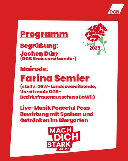 Das Bild ist ein Programmflyer für eine Veranstaltung am 1. Mai 2025, organisiert vom Deutschen Gewerkschaftsbund (DGB). Der Flyer ist in einem kräftigen Rotton gestaltet und enthält Informationen über das Programm und die Teilnehmer der Veranstaltung.

    Titel und Datum:
        Der obere Teil des Flyers zeigt das Wort "Programm" und das Datum "1. Mai 2025", begleitet von einem stilisierten roten Blumenlogo.

    Begrüßung:
        Jochen Dürr, DGB Kreisvorsitzender, wird die Begrüßung übernehmen.

    Mairede:
        Farina Semler, stellvertretende GEW-Landesvorsitzende und Vorsitzende des DGB-Bezirksfrauenausschusses Baden-Württemberg, wird die Hauptrede halten.

    Live-Musik:
        Musikalische Unterhaltung wird von der Band "Peaceful Peas" geboten.

    Bewirtung:
        Es wird eine Bewirtung mit Speisen und Getränken im Biergarten geben.