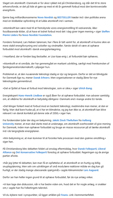 Screenshot af artiklens tekst fra et Linkedin-opslag af journalisten - teksten er desværre for lang til dette felt, udvalgte citater: 

1. Problemet er, at den nuværende teknologi stadig er dyr og langsom. Derfor er det en blindgyde for Danmark lige nu, mener Dansk Erhverv.

2.Energiekspert Hans-Henrik Lindboe er også åben for at ophæve forbuddet. Han advarer samtidig om, at vilkårne for atomkraft er betydelig dårligere i Danmark end i mange andre EU-lande.

»Det klinger forkert med et forbud mod en bestemt teknologi, medmindre man mener, at den er farlig. Man skal bare huske på, at vi har en klimakrise, og jeg kan ikke se, at atomkraft kan blive relevant i en dansk kontekst på denne side af 2050,« siger han.

3.Fra forskersiden lyder der dog en bekymring. Jakob Zinck Thellufsen fra Aalborg University mener, at man skal starte med at undersøge, om atomkraft overhovedet vil give mening for Danmark, inden man ophæver forbuddet og bruge en masse ressourcer på at tænke atomkraft ind i de langsigtede energiplaner.

»Min bekymring er, at man kommer til at forsinke hele processen med den grønne omstilling,« siger han.

4.»Når jeg lytter til debatten, kan man få en opfattelse af, at atomkraft er en hurtig og billig snuptagsløsning. Men selv om udviklingen af små modulære reaktorer måske en dag kan gå hurtigt, er der stadig mange ubesvarede spørgsmål,« sagde klimaminister Lars Aagaard. 

Derfor ser han heller ingen grund til at ophæve forbuddet, før de nye anlæg virker.