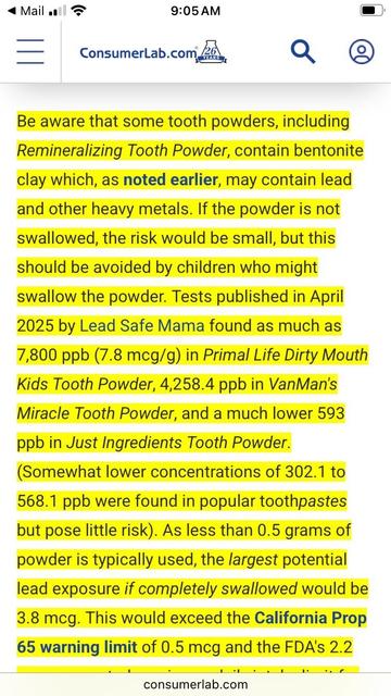 A screenshot from consumer labs, I’m likely breaking the law because I think it’s copyrighted. But I don’t care. I feel I have a moral obligation to warn people who don’t pay for a consumer labs. They can sue me if they want to, but please don’t tell on me.
It says:
“Be aware that some tooth powders, including Remineralizing Tooth Powder, contain bentonite clay which, as noted earlier, may contain lead and other heavy metals. If the powder is not swallowed, the risk would be small, but this should be avoided by children who might swallow the powder. Tests published in April 2025 by Lead Safe Mama found as much as
7,800 ppb (7.8 mcg/g) in Primal Life Dirty Mouth
Kids Tooth Powder, 4,258.4 ppb in VanMan's Miracle Tooth Powder, and a much lower 593 ppb in Just Ingredients Tooth Powder.
(Somewhat lower concentrations of 302.1 to 568.1 ppb were found in popular toothpastes but pose little risk). As less than 0.5 grams of powder is typically used, the largest potential lead exposure if completely swallowed would be 3.8 mcg. This would exceed the California Prop
65 warning limit of 0.5 mcg and the FDA's 2.2