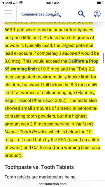 Continuation of the section from the other screenshot:
“568.1 ppb were found in popular toothpastes but pose little risk). As less than 0.5 grams of powder is typically used, the largest potential lead exposure if completely swallowed would be 3.8 mcg. This would exceed the California Prop
65 warning limit of 0.5 mcg and the FDA's 2.2 mcg suggested maximum daily intake limit for children, but would fall below the 8.8 mcg daily limit for women of childbearing age (Flannery, Regul Toxicol Pharmacol 2022). The tests also showed small amounts of arsenic in bentonite-
containing tooth powders, but the highest amount was 2.8 mcg per serving in VanMan's Miracle Tooth Powder, which is below the 10-meg limit used both by the EPA (based on a liter of water) and California (for a warning label on a product).
Toothpaste vs. Tooth Tablets”