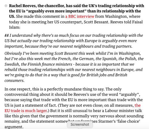 Text from report. Reads ‘

    Rachel Reeves, the chancellor, has said the UK’s trading relationship with the EU is “arguably even more important” than its relationship with the US. She made this comment in a BBC interview from Washington, where today she is meeting her US counterpart, Scott Bessant. Reeves told Faisal Islam:

    I understand why there’s so much focus on our trading relationship with the US but actually our trading relationship with Europe is arguably even more important, because they’re our nearest neighbours and trading partners.

    Obviously I’ve been meeting Scott Bessent this week whilst I’m in Washington, but I’ve also this week met the French, the German, the Spanish, the Polish, the Swedish, the Finnish finance ministers - because it is so important that we rebuild those trading relationships with our nearest neighbours in Europe, and we’re going to do that in a way that is good for British jobs and British consumers.

In one respect, this is a perfectly mundane thing to say. The only controversial thing about it should be Reeves’s use of the word “arguably”, because saying that trade with the EU is more important than trade with the US is just a statement of fact. (They are not even close; on all measures, the EU trade is much larger.) But it is still unusual to hear a Labour minister talk like this given that the government is normally very nervous about sounding remainy, and the statement somewhat undermines Starmer’s ‘false choice’ argument.’