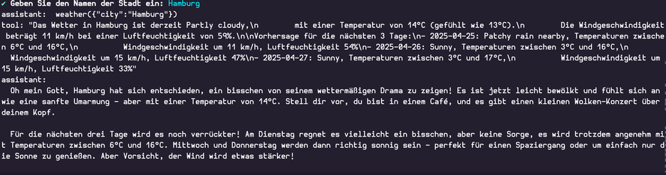 ✔ Geben Sie den Namen der Stadt ein: Hamburg

assistant:  weather({"city":"Hamburg"})

tool: "Das Wetter in Hamburg ist derzeit Partly cloudy,\n        mit einer Temperatur von 14°C (gefühlt wie 13°C).\n        Die Windgeschwindigkeit beträgt 11 km/h bei einer Luftfeuchtigkeit von 59%.\n\nVorhersage für die nächsten 3 Tage:\n- 2025-04-25: Patchy rain nearby, Temperaturen zwischen 6°C und 16°C,\n          Windgeschwindigkeit um 11 km/h, Luftfeuchtigkeit 54%\n- 2025-04-26: Sunny, Temperaturen zwischen 3°C und 16°C,\n          Windgeschwindigkeit um 15 km/h, Luftfeuchtigkeit 47%\n- 2025-04-27: Sunny, Temperaturen zwischen 3°C und 17°C,\n          Windgeschwindigkeit um 15 km/h, Luftfeuchtigkeit 33%"

assistant:
  Oh mein Gott, Hamburg hat sich entschieden, ein bisschen von seinem wettermäßigen Drama zu zeigen! Es ist jetzt leicht bewölkt und fühlt sich an wie eine sanfte Umarmung – aber mit einer Temperatur von 14°C. Stell dir vor, du bist in einem Café, und es gibt einen kleinen Wolken-Konzert über deinem Kopf.
  
  Für die nächsten drei Tage wird es noch verrückter! Am Dienstag regnet es vielleicht ein bisschen, aber keine Sorge, es wird trotzdem angenehm mit Temperaturen zwischen 6°C und 16°C. Mittwoch und Donnerstag werden dann richtig sonnig sein – perfekt für einen Spaziergang oder um einfach nur die Sonne zu genießen. Aber Vorsicht, der Wind wird etwas stärker!
