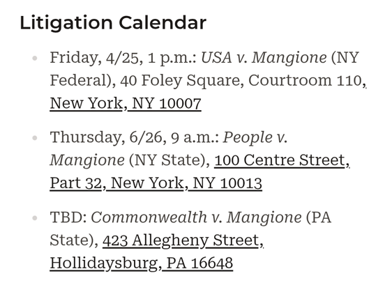 Litigation Calendar

Friday, 4/25, 1 p.m.: USA v. Mangione (NY Federal), 40 Foley Square, Courtroom 110, New York, NY 10007

Thursday, 6/26, 9 a.m.: People v. Mangione (NY State), 100 Centre Street, Part 32, New York, NY 10013

TBD: Commonwealth v. Mangione (PA State), 423 Allegheny Street, Hollidaysburg, PA 16648
