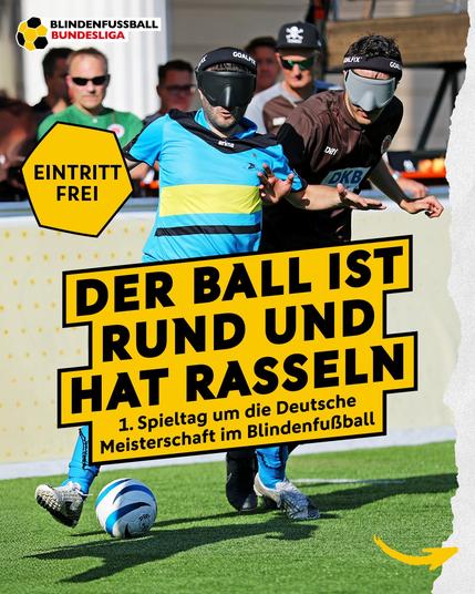 Ankündigungsplakat mit Spielszene Ali gegen Paul im Kampf um den Ball. Aufschrift "Der Ball ist rund und hat Rasseln. 1. Spieltag um die deutsche Meisterschaft im Blindenfußball"