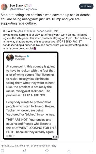 Profile information:
- Profile picture: Woman with short hair
- Name: "Zoe Blank" with two flag emojis (appears to be pride flags)
- Handle: "@zoeblank.bsky.social"
- A blue "Follow" button in the top right

Main post text:
"Stop protecting sex criminals who covered up senior deaths. You are being misogynist just like Trump and you are supporting rape culture."

This post is quoting another post from a user named "Calixthe" (@calixthe.blue-ocean.social) from 21 hours ago that reads:
"Trying to red herring your way out of this won't work on me. I studied logic in the 7th grade. I have no problem staying on topic: Stop behaving in the way that prompted this response aka STOP BEING RACIST, condescending & superior. No one cares what you're protesting about when you're being racist💅"

This quoted post also includes an embedded screenshot of a tweet from "Elie Mystal" (@ElieNYC) that discusses how white audiences seek out racist and misogynistic content rather than being tricked into consuming it, specifically mentioning Trump, Rogan, and Tucker as examples.

Looking at the previous image, the text from Elie Mystal (@ElieNYC) reads:

"At some point, this country is going to have to reckon with the fact that a lot of white people *like* listening to racist, misogynist dickheads telling them what they want to hear. Like, the problem is not really the racist, misogynist dickhead. The problem is THEIR AUDIENCE.

Everybody wants to pretend that people who listen to Trump, Rogan, Tucker