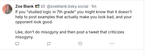 This is a screenshot of a social media reply post on what appears to be BlueSky. The interface has a light background with dark text.

The post shows:

Profile information:
- Profile picture: Woman with short hair 
- Name: "Zoe Blank" with two flag emojis (appears to be pride flags)
- Handle: "@zoeblank.bsky.social"
- Posted: "1m" (one minute ago)

Reply text:
"If you "studied logic in 7th grade" you might know that it doesn't help to post examples that actually make you look bad, and your opponent look good.

Like, don't do misogyny and then post a tweet that criticizes misogyny."

At the bottom are interaction buttons for commenting, reposting, liking, and a three-dot menu for more options.