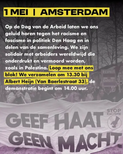 Op de Dag van de Arbeid laten we ons geluid horen tegen het racisme en fascisme in politiek Den Haag en in delen van de samenleving. We zijn solidair met arbeiders wereldwijd die onderdrukt en vermoord worden, zoals in Palestina. Loop mee met ons blok! We verzamelen om 13.30 bij Albert Heijn (Van Baerlestraat 33), de demonstratie begint om 14.00 uur.