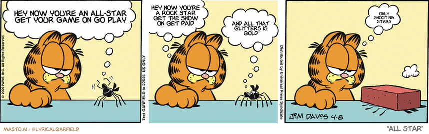 Original Garfield comic from April 8, 2009
Text replaced with lyrics from: All Star

Transcript:
• Hey Now You're An All-Star Get Your Game On Go Play
• Hey Now You're A Rock Star Get The Show On Get Paid
• And All That Glitters Is Gold
• Only Shooting Stars


--------------
Original Text:
• Spider:  Stand back, cat. I'm a black belt! These legs are lethal weapons!
• Garfield:  Can you break a brick?
• Spider:  Ha! Try me!
• Garfield:  Go.