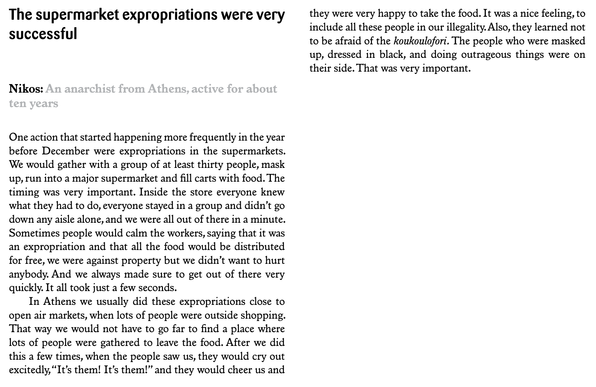 The supermarket expropriations were very successful

Nikos: An anarchist from Athens, active for about ten years.

One action that started happening more frequently in the year before December were expropriations in the supermarkets. We would gather with a group of at least thirty people, mask up, run into a major supermarket and fill carts with food. The timing was very important. Inside the store everyone knew what they had to do, everyone stayed in a group and didn’t go down any aisle alone, and we were all out of there in a minute. Sometimes people would calm the workers, saying that it was an expropriation and that all the food would be distributed for free, we were against property but we didn’t want to hurt anybody. And we always made sure to get out of there very quickly. It all took just a few seconds.
In Athens we usually did these expropriations close to open air markets, when lots of people were outside shopping. That way we would not have to go far to find a place where lots of people were gathered to leave the food. After we did this a few times, when the people saw us, they would cry out excitedly, “It’s them! It’s them!” and they would cheer us and they were very happy to take the food. It was a nice feeling, to
include all these people in our illegality. Also, they learned not
to be afraid of the koukoulofori. The people who were masked
up, dressed in black, and doing outrageous things were on
their side. That was very important.