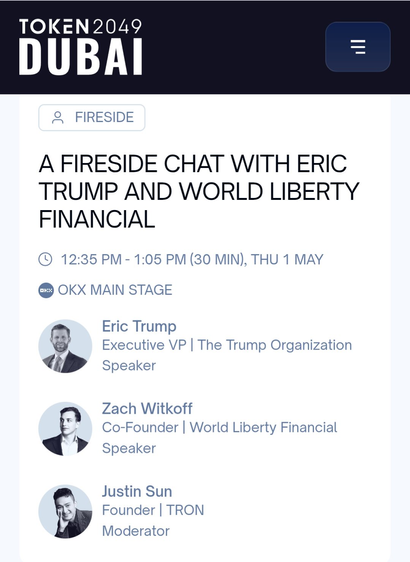 TOKEN2049
A FIRESIDE CHAT WITH ERIC TRUMP AND WORLD LIBERTY FINANCIAL ®© 12:35 PM- 1:05 PM (30 MIN), THU 1 MAY @ OKX MAIN STAGE -~ Eric Trump U Executive VP | The Trump Organization fﬂ’ Speaker Zach Witkoff S Co-Founder | World Liberty Financial J > Speaker Justin Sun & Founder | TRON Moderator