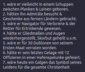1. wäre er vielleicht in einem Schuppen zwischen Planken & Leinen geboren.
2. hätten ihn Admiräle besucht & Geschenke aus fernen Ländern gebracht.
3. wäre er Navigator für Verlorene & der Retter für Ertrinkende gewesen.
4. hätte er Gliedmaßen und Augen wiederhergestellt, Skorbut geheilt u.v.m.
5. wäre er für 30 Dublonen von seinem Ersten Maat verraten worden.
6. hätte er sein letztes Gelage mit 12 Offizieren in einer Hafenspelunke gefeiert.
7. wäre heute ein Galgen das Symbol seines Leidens für die gesamte Christenheit