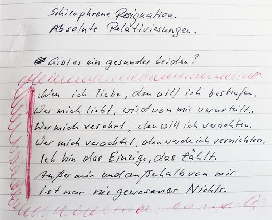 Schizophrene Resignation. Absolute Relativierungen. Gibt es gesundes Leiden? Wen ich liebe, den will ich bestrafen. Wer mich liebt, wird von mir verurteilt. Wer mich verehrt, den will ich verachten. Wer mich verachtet, den werde ich vernichten. Ich bin das Einzige, das zählt. Außer mir und außerhalb von mir ist nur nie gewesenes Nichts.