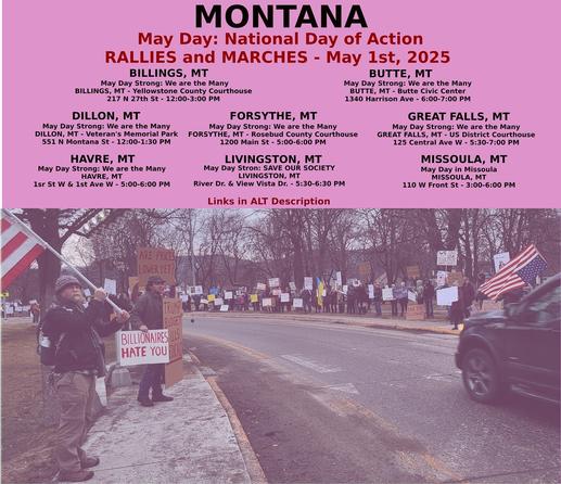 Billings: https://www.mobilize.us/mayday/event/776117/
Butte: https://www.mobilize.us/mayday/event/779641/
Dillon: https://www.mobilize.us/mayday/event/776919/
Forsythe: https://www.mobilize.us/mayday/event/778932/
Great Falls: https://www.mobilize.us/mayday/event/778998/
Havre: https://www.mobilize.us/mayday/event/778204/
Livingston: https://www.mobilize.us/mayday/event/780902/
Missoula: https://actionnetwork.org/events/may-day-in-missoula

MAY DAY: NATIONAL DAY OF ACTION
MONTANA - THURSDAY MAY 1ST, 2025
#billings #butte #dillon #forsythe #greatfalls #havre #livingston #missoula
#mtpol #mtleg #mtnews #montana
#mayday #nationaldayofaction #wearethemany
#mobilize #indivisible #mtdems
www.mobilize.us/mayday/
https://maydaystrong.org/