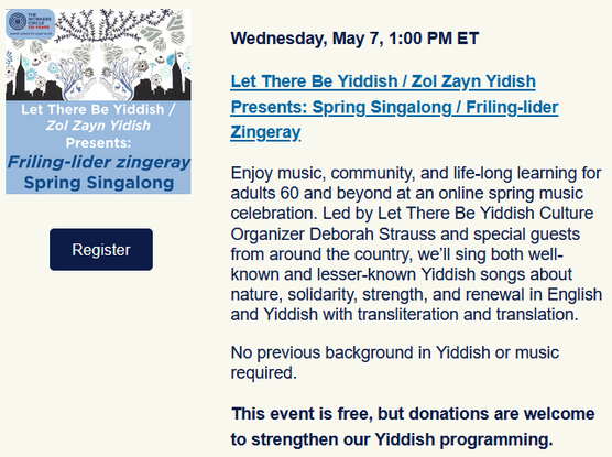 Wednesday, May 7, 1:00 PM ET
Let There Be Yiddish / Zol Zayn Yidish Presents: Spring Singalong / Friling-lider Zingeray

Enjoy music, community, and life-long learning for adults 60 and beyond at an online spring music celebration. Led by Let There Be Yiddish Culture Organizer Deborah Strauss and special guests from around the country, we’ll sing both well-known and lesser-known Yiddish songs about nature, solidarity, strength, and renewal in English and Yiddish with transliteration and translation.

No previous background in Yiddish or music required.

This event is free, but donations are welcome to strengthen our Yiddish programming.