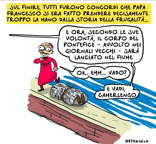 'Sul finire, tutti furono concordi che Papa Francesco si era fatto prendere decisamente troppo la mano dalla storia della frugalità...'

Nel disegno, una voce fuori campo ordina: "E ora, secondo le sue volontà, il corpo del pontefice - avvolto nei giornali vecchi - sarà lanciato nel fiume".
Un cardinale, con già un piede sulla salma, domanda imbarazzato: "Ok.. Ehm... Vado?"
"E vadi, Camerlengo", gli risponde qualcuno da fuori campo.