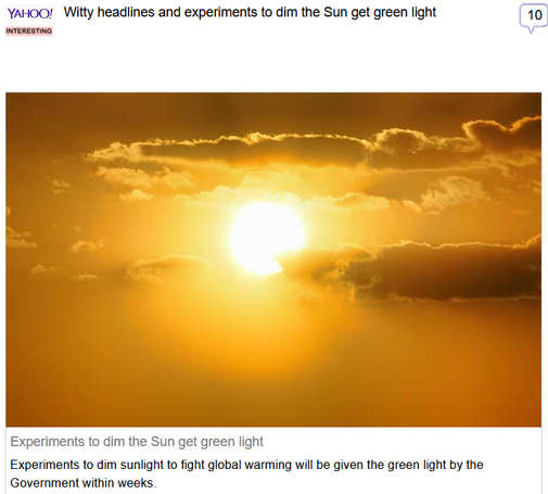(Yahoo) via Fark
 
Witty headlines and experiments to dim the Sun get green light
 
Experiments to dim the Sun get green light

Experiments to dim sunlight to fight global warming will be given the green light by the Government within weeks.