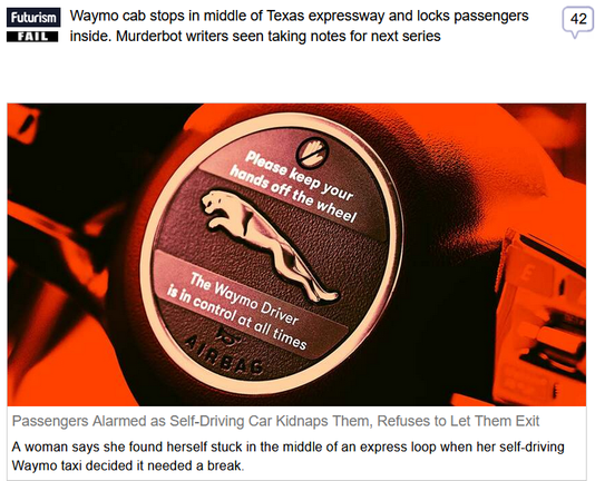 (Futurism) via Fark
 
Waymo cab stops in middle of Texas expressway and locks passengers inside. Murderbot writers seen taking notes for next series
 
Passengers Alarmed as Self-Driving Car Kidnaps Them, Refuses to Let Them Exit

A woman says she found herself stuck in the middle of an express loop when her self-driving Waymo taxi decided it needed a break.
 
"Luckily, Waymo riders can contact live customer support for incidents that happen during their ride. Unfortunately, the remote agent didn't do much — and by the sound of it, couldn't have even if he wanted to.

Once customer service was called, Navarro says the car stopped in the middle of a lane under MoPac — an infamous toll-loop running along the west side of Austin. MoPac is frequently listed among the most dangerous highways in the city, and is so notorious it spawned its own viral parody account on X-formerly-Twitter, Evil Mopac.

"So then we're talking to customer support," Navarro explains, "we kept saying, 'hey we're on the highway, please, like move the car.' Cars kept honking at us and it would not move, would not let us out."

Video from within the Waymo shows the group arguing with a live support agent as a screen prompts riders to "please exit now," all while an autonomous voice continuously chimes "vehicle approaching" at each passing car. "I understand, but we don't have a way to just physically move the cars," the agent stammers as the women ask to leave."