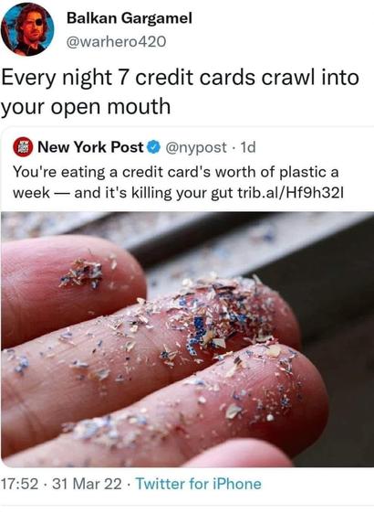 Post from New York Post

@nypost • You're eating a credit card's worth of plastic a week — and it's killing your gut trib.al/Hf9h321 

pic: closeup of hand with plastic crumbs

comment
@warhero420 
Every night 7 credit cards crawl into your open mouth