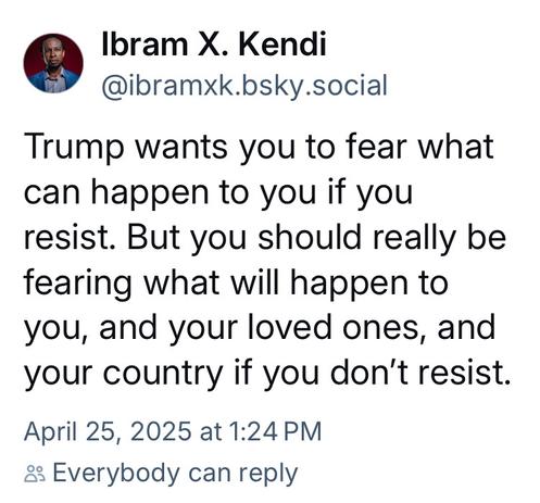 Screenshot of a skeet by Ibram X. Kendi, posted on April 25, 2025 at 1:24 (Pacific time, I think) that says, "Trump wants you to fear what can happen to you if you resist. But you should really be fearing what will happen to you, and your loved ones, and your country if you don’t resist."