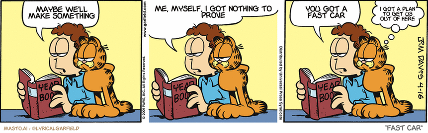 Original Garfield comic from April 16, 2009
Text replaced with lyrics from: Fast Car

Transcript:
• Maybe We'll Make Something
• Me, Myself, I Got Nothing To Prove
• You Got A Fast Car
• I Got A Plan To Get Us Out Of Here


--------------
Original Text:
• Jon:  That's Wally Sneedhocker.  He used to stuff me into my school locker every day.  Now he's an undertaker.
• Garfield:  Go figure.