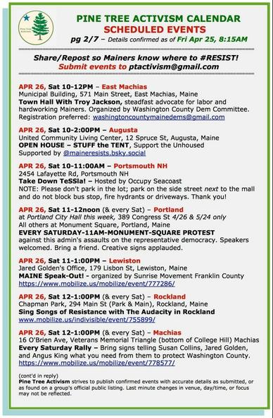 APR 26, Sat 10-12PM – East Machias Municipal Building, 571 Main Street, East Machias, Maine Town Hall With Troy Jackson, steadfast advocate for labor and hardworking Mainers. 

APR 26, Sat 10-2:00PM – Augusta United Community Living Center, 12 Spruce St, Augusta, Maine OPEN HOUSE – STUFF the TENT, Support the Unhoused 

APR 26, Sat 10-11:00AM – 2454 Lafayette Rd, Portsmouth NH Take Down TeSSla! – Hosted by Occupy Seacoast NOTE: Please don't park in the lot; park on the side street next to the mall and do not block bus stop, fire hydrants or driveways. Thank you! 

APR 26, Sat 11-12noon (& every Sat) – Portland City Hall this week, 389 Congress St 4/26 & 5/24 only All others at Monument Square, Portland, Maine EVERY SATURDAY-11AM-MONUMENT-SQUARE PROTEST against this admin's assaults on the representative democracy. Speakers welcomed. Bring a friend. Creative signs applauded.

APR 26, Sat 11-1:00PM – Jared Golden's Office, 179 Lisbon St, Lewiston, Maine MAINE Speak-Out! - organized by Sunrise Movement Franklin County

APR 26, Sat 12-1:00PM (& every Sat) – Rockland Chapman Park, 294 Main St (Park & Main), Rockland, Maine Sing Songs of Resistance with The Audacity in Rockland 

APR 26, Sat 12-1:00PM (& every Sat) – Machias 16 O'Brien Ave, Veterans Memorial Triangle (bottom of College Hill) Machias Every Saturday Rally – Bring signs telling Susan Collins, Jared Golden, and Angus King what you need from them to protect Washington County.