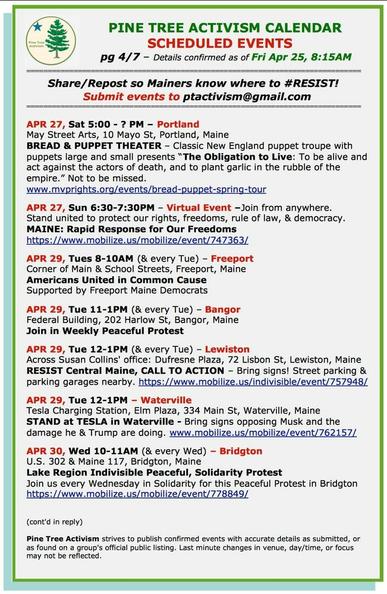APR 27, Sat 5:00 - ? PM – Portland May Street Arts, 10 Mayo St, Portland, Maine BREAD & PUPPET THEATER – Classic New England puppet troupe with puppets large and small presents “The Obligation to Live: To be alive and act against the actors of death, and to plant garlic in the rubble of the empire.” Not to be missed. www.mvprights.org/events/bread-puppet-spring-tour

APR 27, Sun 6:30-7:30PM – Virtual Event –Join from anywhere. Stand united to protect our rights, freedoms, rule of law, & democracy. MAINE: Rapid Response for Our Freedoms https://www.mobilize.us/mobilize/event/747363/ 

APR 29, Tues 8-10AM (& every Tue) – Freeport Corner of Main & School Streets, Freeport

APR 29, Tue 11-1PM (& every Tue) – Bangor Federal Building, 202 Harlow St, Bangor, Maine Join in Weekly Peaceful Protest 

APR 29, Tue 12-1PM (& every Tue) – Lewiston Across Susan Collins' office: Dufresne Plaza, 72 Lisbon St, Lewiston, Maine RESIST Central Maine, CALL TO ACTION – Bring signs! Street parking & parking garages nearby. https://www.mobilize.us/indivisible/event/757948/ 

APR 29, Tue 12-1PM – Waterville Tesla Charging Station, Elm Plaza, 334 Main St, Waterville, Maine STAND at TESLA in Waterville - Bring signs opposing Musk and the damage he & Trump are doing.

APR 30, Wed 10-11AM (& every Wed) – Bridgton U.S. 302 & Maine 117, Bridgton, Maine Lake Region Indivisible Peaceful, Solidarity Protest Join us every Wednesday in Solidarity for this Peaceful Protest in Bridgton