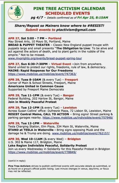 APR 27, Sat 5:00 - ? PM – Portland May Street Arts, 10 Mayo St, Portland, Maine BREAD & PUPPET THEATER – Classic New England puppet troupe with puppets large and small presents “The Obligation to Live: To be alive and act against the actors of death, and to plant garlic in the rubble of the empire.” Not to be missed. www.mvprights.org/events/bread-puppet-spring-tour

APR 27, Sun 6:30-7:30PM – Virtual Event –Join from anywhere. Stand united to protect our rights, freedoms, rule of law, & democracy. MAINE: Rapid Response for Our Freedoms https://www.mobilize.us/mobilize/event/747363/ 

APR 29, Tues 8-10AM (& every Tue) – Freeport Corner of Main & School Streets, Freeport

APR 29, Tue 11-1PM (& every Tue) – Bangor Federal Building, 202 Harlow St, Bangor, Maine Join in Weekly Peaceful Protest 

APR 29, Tue 12-1PM (& every Tue) – Lewiston Across Susan Collins' office: Dufresne Plaza, 72 Lisbon St, Lewiston, Maine RESIST Central Maine, CALL TO ACTION – Bring signs! Street parking & parking garages nearby. https://www.mobilize.us/indivisible/event/757948/ 

APR 29, Tue 12-1PM – Waterville Tesla Charging Station, Elm Plaza, 334 Main St, Waterville, Maine STAND at TESLA in Waterville - Bring signs opposing Musk and the damage he & Trump are doing.

APR 30, Wed 10-11AM (& every Wed) – Bridgton U.S. 302 & Maine 117, Bridgton, Maine Lake Region Indivisible Peaceful, Solidarity Protest Join us every Wednesday in Solidarity for this Peaceful Protest in Bridgton