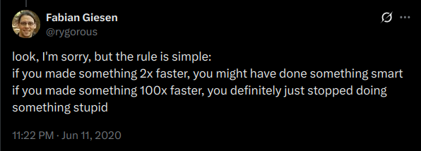 Tweet from Fabian Giesen (@rygorous):

look, I'm sorry, but the rule is simple:
if you made something 2x faster, you might have done something smart
if you made something 100x faster, you definitely just stopped doing something stupid