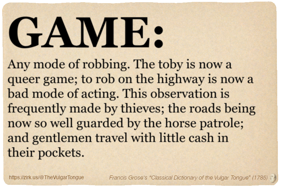 Image imitating a page from an old document, text (as in main toot):

GAME. Any mode of robbing. The toby is now a queer game; to rob on the highway is now a bad mode of acting. This observation is frequently made by thieves; the roads being now so well guarded by the horse patrole; and gentlemen travel with little cash in their pockets.

A selection from Francis Grose’s “Dictionary Of The Vulgar Tongue” (1785)