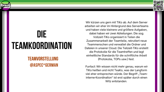 Wir kürzen uns gern mit TiKo ab. Auf dem Server arbeiten wir eher im Hintergrund des Serverteams und haben viele kleinere und größere Aufgaben, dabei haben wir zwei Abteilungen. Die sog. Vollzeit-TiKo organisiert in Teilen die Zusammenarbeit der Teamteile, rekrutiert neue Teammenschen und verwaltet die Ordner und Dateien in unserer Cloud. Die Teilzeit-TiKo erstellt die Protokolle für die Teamtreffen und legt einheitliche Standards für die schriftliche Arbeit (Protokolle, TOPs usw.) fest. 

Funfact: Wir wissen nicht mehr genau, warum wir TiKo heißen und nicht TeaKo, was der Langform viel eher entsprechen würde. Der Begriff "Team-interne-Koordination" ist erst später durch einen Witz entstanden.