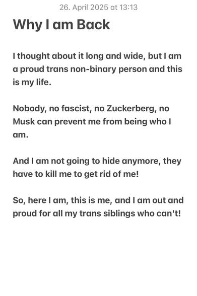 Why I am Back

I thought about it long and wide, but I am a proud trans non-binary person and this is my life.

Nobody, no fascist, no Zuckerberg, no Musk can prevent me from being who I am.

And I am not going to hide anymore, they have to kill me to get rid of me!

So, here I am, this is me, and I am out and proud for all my trans siblings who can't!