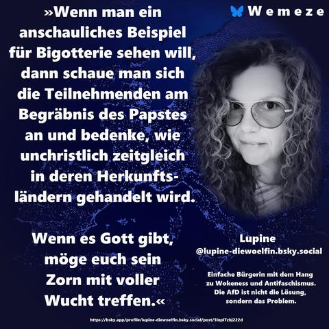 »Wenn man ein anschauliches Beispiel für Bigotterie sehen will, dann schaue man sich die Teilnehmenden am Begräbnis des Papstes an und bedenke, wie unchristlich zeitgleich in deren Herkunftsländern gehandelt wird.

Wenn es Gott gibt, möge euch sein Zorn mit voller Wucht treffen.«

Lupine 
@lupine-diewoelfin.bsky.social
https://bsky.app/profile/lupine-diewoelfin.bsky.social/post/3lnpl7zbj222d