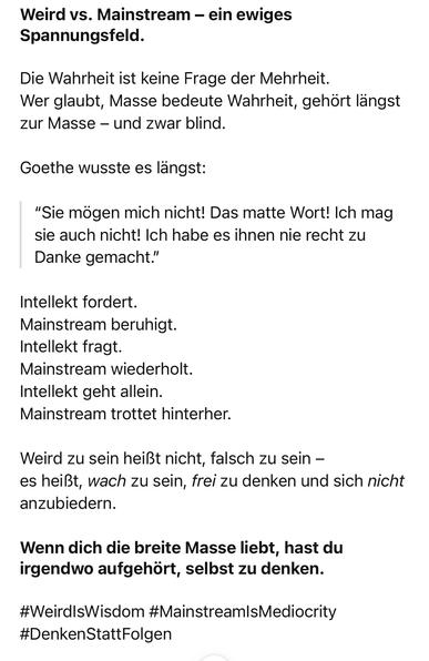 Weird vs. Mainstream - ein ewiges Spannungsfeld.
Die Wahrheit ist keine Frage der Mehrheit.
Wer glaubt, Masse bedeute Wahrheit, gehört längst zur Masse - und zwar blind.
Goethe wusste es langst:
"Sie mögen mich nicht! Das matte Wort! Ich mag sie auch nicht! Ich habe es ihnen nie recht zu Danke gemacht."
Intellekt fordert.
Mainstream beruhigt.
Intellekt fragt.
Mainstream wiederholt.
Intellekt geht allein.
Mainstream trottet hinterher.
Weird zu sein heißt nicht, falsch zu sein - es heißt, wach zu sein, frei zu denken und sich nicht anzubiedern.
Wenn dich die breite Masse liebt, hast du irgendwo aufgehört, selbst zu denken.
#WeirdlsWisdom #Mainstream/sMediocrity
#DenkenStattFolgen🖖