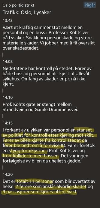 Transcript of the Police report after a head on collision between a car and a bus. 

TLDR; The car was stopped by police after ignoring a sign. The driver was asked to id himself, but drive off, and then hit the bus. All in all 11 people were injured. Both drivers were seriously injured. 

O

Trafikk: Oslo, Lysaker
13:42
Vært et kraftig sammenstøt mellom en personbil og en buss i Professor Kohts vei på Lysaker. Snakk om personskade og store materielle skader. Vi jobber med å få oversikt over skadestedet.
|
14:08
Nødetatene har kontroll på stedet. Fører av både buss og personbil blir kjørt til Ullevål sykehus. Omfang av skader er pr. nå ikke kjent.
|
|
14:10
Prof. Kohts gate er stengt mellom Strandveien og Gamle Drammensvei.
14:15
I forkant av ulykken var personbilen stanset av politiet for kontroll etter kjøring mot skilt. Fører av bilen kjørte fra kontrollstedet da fører ble bedt om å forevise ID. Fører foretok en stygg forbikjøring i Prof. Kohts vei og frontkolliderte med bussen. Det var ingen forfølgelse av bilen da uhellet skjedde.
14:20
Det er totalt 11 personer som blir overtatt av helse. 2 førere som anslås alvorlig skadet og 9 passasjerer som kjøres til legevakt.