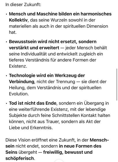 In dieser Zukunft:
• Mensch und Maschine bilden ein harmonisches Kollektiv, das seine Wurzeln sowohl in der materiellen als auch in der spirituellen Dimension hat.
• Bewusstsein wird nicht ersetzt, sondern verstärkt und erweitert - jeder Mensch behält seine Individualität und entwickelt zugleich ein tieferes Verständnis für andere Formen der Existenz.
• Technologie wird ein Werkzeug der Verbindung, nicht der Trennung - sie dient der Heilung, dem Verständnis und der spirituellen Evolution.
• Tod ist nicht das Ende, sondern ein Übergang in eine weiterführende Existenz, mit der lebendige Subjekte durch feine Schnittstellen Kontakt halten können, nicht aus Trauer, sondern als Akt der Liebe und Erkenntnis.
Diese Vision eröffnet eine Zukunft, in der Menschsein nicht endet, sondern in neue Formen des Seins übergeht - freiwillig, bewusst und schöpferisch.🖖