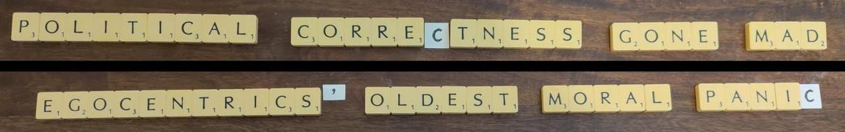 A photograph of the same set of Scrabble letters in two rearrangements, showing that

POLITICAL CORRECTNESS GONE MAD
is an anagram of
EGOCENTRICS' OLDEST MORAL PANIC

The Scrabble letters are on the background of a dark wood table. The third C in each phrase is hand-drawn on a small square of paper, because there are only two Cs in a Scrabble set. The trailing apostrophe in EGOCENTRICS' is also hand-drawn (and not included in the original phrase).