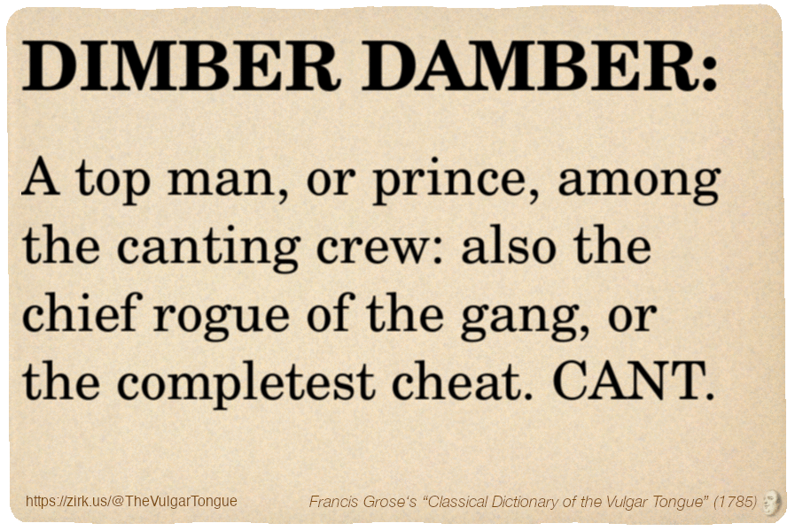 Image imitating a page from an old document, text (as in main toot):

DIMBER DAMBER. A top man, or prince, among the canting crew: also the chief rogue of the gang, or the completest cheat. CANT.

A selection from Francis Grose’s “Dictionary Of The Vulgar Tongue” (1785)