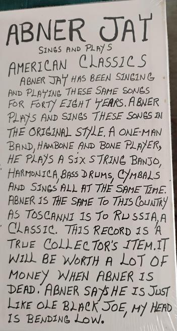 Notes from the back cover of Abner Jay's "The Backbone Of America Is A Mule And Cotton":

Abner Jay sings and plays American classics
Abner Jay has been singing and playing these same songs for forty eight years. Abner plays and sings these songs in the original style. A one-man band, hambone and bone player, he plays a six string banjo, harmonica, bass drums, cymbals and sings all at the same time. Abner is the same to this country as Toscanni (sic) is to Russia, a classic. This record is a true collector's item. It will be worth a lot of money when Abner is dead. Abner says he is just like Ole Black Joe, my head is bending low.