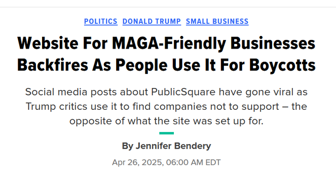 Headline from HuffPost:
Website For MAGA-Friendly Businesses Backfires As People Use It For Boycotts

Social media posts about PublicSquare have gone viral as Trump critics use it to find companies not to support – the opposite of what the site was set up for.

By 
Jennifer Bendery
Apr 26, 2025, 06:00 AM EDT