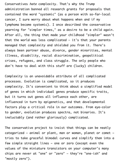 Screenshot reading:

Conservatives hate complexity. That's why the Trump administration banned all research grants for proposals that contained the word "systemic" (as a person with so-far-local cancer, I sure worry about what happens when and if my lymphoma become systemic). I once described the conservative yearning for "simpler times," as a desire to be a child again. After all, the thing that made your childhood "simpler" wasn't that the world was less complicated – it's that your parents managed that complexity and shielded you from it. There's always been partner abuse, divorce, gender minorities, mental illness, disability, racial discrimination, geopolitical crises, refugees, and class struggle. The only people who don't have to deal with this stuff are (lucky) children.

Complexity is an unavoidable attribute of all complicated processes. Evolution is complicated, so it produces complexity. It's convenient to think about a simplified model of genes in which individual genes produce specific traits, but it turns out genes all influence each other, are influenced in turn by epigenetics, and that developmental factors play a critical role in our outcomes. From eye-color to gender, evolution produces spectra, not binaries. It's ineluctably (and rather gloriously) complicated.

The conservative project to insist that things can be neatly categorized – animal or plant, man or woman, planet or comet – tries to take graceful bimodal ...