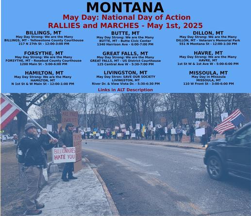 Billings: https://www.mobilize.us/mayday/event/776117/
Butte: https://www.mobilize.us/mayday/event/779641/
Dillon: https://www.mobilize.us/mayday/event/776919/
Forsythe: https://www.mobilize.us/mayday/event/778932/
Great Falls: https://www.mobilize.us/mayday/event/778998/
Hamilton: https://www.mobilize.us/mayday/event/781622/
Havre: https://www.mobilize.us/mayday/event/778204/
Livingston: https://www.mobilize.us/mayday/event/780902/
Missoula: https://actionnetwork.org/events/may-day-in-missoula

MAY DAY: NATIONAL DAY OF ACTION
MONTANA - THURSDAY MAY 1ST, 2025
#billings #butte #dillon #forsythe #greatfalls #havre #livingston #missoula
#mtpol #mtleg #mtnews #montana
#mayday #nationaldayofaction #wearethemany
#mobilize #indivisible #mtdems
www.mobilize.us/mayday/
https://maydaystrong.org/