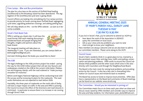If you live in Strutt’s Park, you’re welcome to attend our AGM to:
• hear about the work of the Association in 2024/25
• query the committee on local issues
• tell us your views and any problems you want to raise
• meet and get to know your neighbours.
New members are always welcome and we are also keen to add to our committee members. Please come along to the AGM.

Strutt’s Park’s residents think it is a great place to live, marred by a
few persistent issues: litter and dog mess, traffic and parking, conservation and planning problems. SPRA works to ensure the Council addresses these problems and the other issues which arise in the area - directly with Councillors and through the Neighbourhood Board.
The Board is the main route for raising local problems and provoking action by the Council. It also has a key role in channelling information on Council issues and initiatives back to residents.
The Board has access to funds to improve local amenities. SPRA does have a representative on the Board and summaries of Board meetings can be found on our website: www.strutts.org