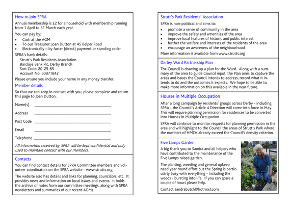 Strutt’s Park Residents’ Association
SPRA is non-political and aims to:
•  promote a sense of community in the area
•  improve the safety and amenities of the area
• improve local features of historic and public interest
• further the welfare and interests of the residents of the area
• encourage an awareness of the neighbourhood

How to join SPRA:
Annual membership is £2 for a household with membership running
from 1 April to 31 March each year.
You can pay by:
• Cash at the AGM
• To our Treasurer: Joan Dutton at 45 Belper Road
• Electronically – by faster (direct) payment or standing order

Contacts:
You can find contact details for SPRA Committee members and volunteer coordinators on the SPRA website - www.strutts.org
The website also has details and links for planning, councillors, etc. It provides news and information on local issues and events. It holds
the archive of notes from our committee meetings, along with SPRA newsletters and summaries of our recent AGMs.
