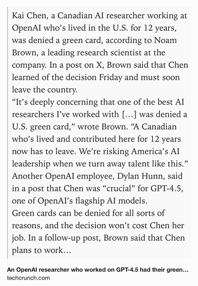 Text Shot: Kai Chen, a Canadian AI researcher working at OpenAI who’s lived in the U.S. for 12 years, was denied a green card, according to Noam Brown, a leading research scientist at the company. In a post on X, Brown said that Chen learned of the decision Friday and must soon leave the country.
“It’s deeply concerning that one of the best AI researchers I’ve worked with […] was denied a U.S. green card,” wrote Brown. “A Canadian who’s lived and contributed here for 12 years now has to leave. We’re risking America’s AI leadership when we turn away talent like this.”
Another OpenAI employee, Dylan Hunn, said in a post that Chen was “crucial” for GPT-4.5, one of OpenAI’s flagship AI models.
Green cards can be denied for all sorts of reasons, and the decision won’t cost Chen her job. In a follow-up post, Brown said that Chen plans to work remotely from an Airbnb in Vancouver “until [the] mess hopefully gets sorted out.” But it’s the latest example of foreign talent facing high barriers…