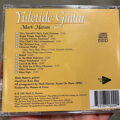 The back of a CD case for an album called “Yuletide Guitar” by Mark Hanson. Basic design with yellow background. Some of the track listing:

Yuletide Guitar
Mark Hanson
Have Yourself A Merry Little Christmas (3:31)
Boogie Woogie Jingle Bells (2:40)
O Come, O Come, Emmanuel (2:00)
What Child Is This? (Greensleeves) (5:50)
The Christmas Song (2:15)
Christmas Medley (5:35)
I Saw Three Ships; Bring A Torch, Jeannette Isabella;
We Three Kings; Improvisation
Rudolf (2:22)
In The Bleak Midwinter (3:28)
Winter Wonderland (3:25)
Carol of the Birds (3:04)
We Wish You A Merry Christmas
(1:37)
White Christmas (3:18)
Silent Night (1:45)
Mark Hanson, guitars
David Lee Ross, flute