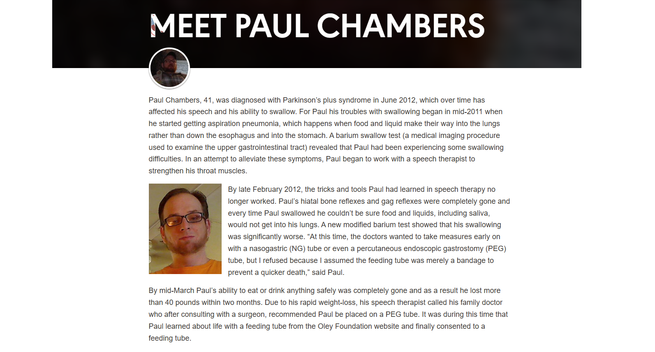 MEET PAUL CHAMBERS

Paul Chambers, 41, was diagnosed with Parkinson’s plus syndrome in June 2012, which over time has affected his speech and his ability to swallow. For Paul his troubles with swallowing began in mid-2011 when he started getting aspiration pneumonia, which happens when food and liquid make their way into the lungs rather than down the esophagus and into the stomach. A barium swallow test (a medical imaging procedure used to examine the upper gastrointestinal tract) revealed that Paul had been experiencing some swallowing difficulties. In an attempt to alleviate these symptoms, Paul began to work with a speech therapist to strengthen his throat muscles.

By late February 2012, the tricks and tools Paul had learned in speech therapy no longer worked. Paul’s hiatal bone reflexes and gag reflexes were completely gone and every time Paul swallowed he couldn’t be sure food and liquids, including saliva, would not get into his lungs. A new modified barium test showed that his swallowing was significantly worse. “At this time, the doctors wanted to take measures early on with a nasogastric (NG) tube or even a percutaneous endoscopic gastrostomy (PEG) tube, but I refused because I assumed the feeding tube was merely a bandage to prevent a quicker death,” said Paul.