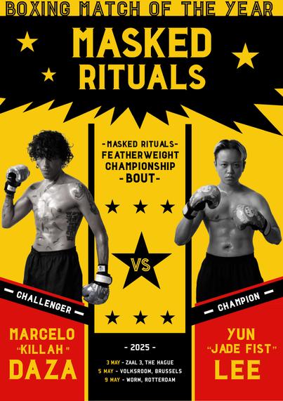 Poster in bright yellow, red, and black
Heading says "BOXING MATCH OF THE YEAR", "MASKED RITUALS"
Images of two topless boxers stand on either side of the poster in grayscale, framing the text "Masked Rituals, featherweight championship bout"

Under the boxers, are the names "Marcelo "KILLAH" Daza" and "Yun "Jade Fist" Lee"

In the center are the dates of the performance:
2025
3 May - Zaal 3, The Hague
5 May - Volksroom, Brussels
9 May - WORM Rotterdam